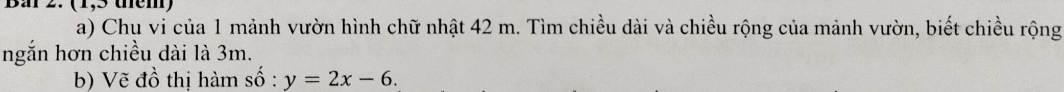 (1,5 têm) 
a) Chu vi của 1 mảnh vườn hình chữ nhật 42 m. Tìm chiều dài và chiều rộng của mảnh vườn, biết chiều rộng 
ngắn hơn chiều dài là 3m. 
b) Vẽ đồ thị hàm số : y=2x-6.