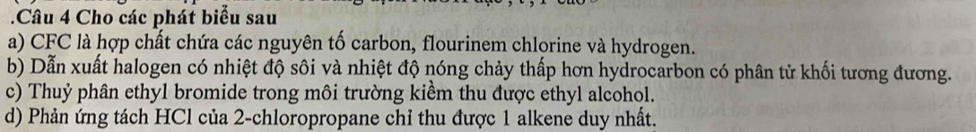 Cho các phát biểu sau 
a) CFC là hợp chất chứa các nguyên tố carbon, flourinem chlorine và hydrogen. 
b) Dẫn xuất halogen có nhiệt độ sôi và nhiệt độ nóng chảy thấp hơn hydrocarbon có phân tử khối tương đương. 
c) Thuỷ phân ethyl bromide trong môi trường kiểm thu được ethyl alcohol. 
d) Phản ứng tách HCl của 2 -chloropropane chỉ thu được 1 alkene duy nhất.