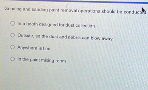 Grinding and sanding paint removal operations should be conducted:
In a booth designed for dust collection
Outside, so the dust and debris can blow away
Anywhere is fine
In the paint mixing room