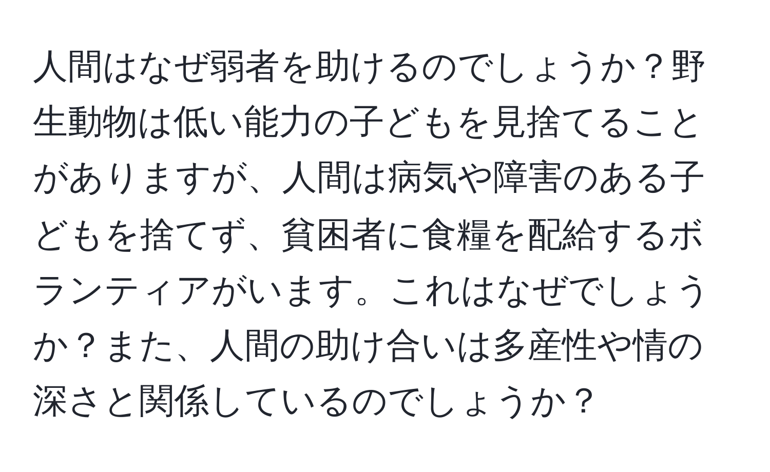 人間はなぜ弱者を助けるのでしょうか？野生動物は低い能力の子どもを見捨てることがありますが、人間は病気や障害のある子どもを捨てず、貧困者に食糧を配給するボランティアがいます。これはなぜでしょうか？また、人間の助け合いは多産性や情の深さと関係しているのでしょうか？