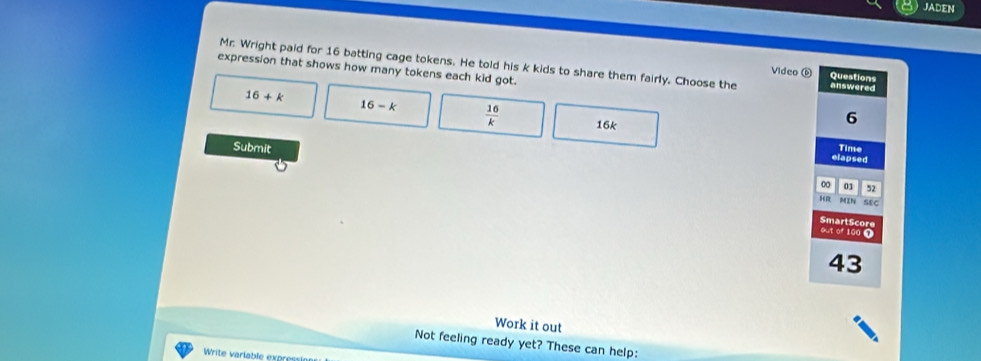 JADEN
Mr. Wright paid for 16 batting cage tokens. He told his k kids to share them fairly. Choose the Video 6 answered Questions
expression that shows how many tokens each kid got.
16+k
16-k  16/k  16k
6
Submit Time
elapsed
0 01 52
HR MIN SEC
SmartScore
out of 100 7
43
Work it out
Not feeling ready yet? These can help: