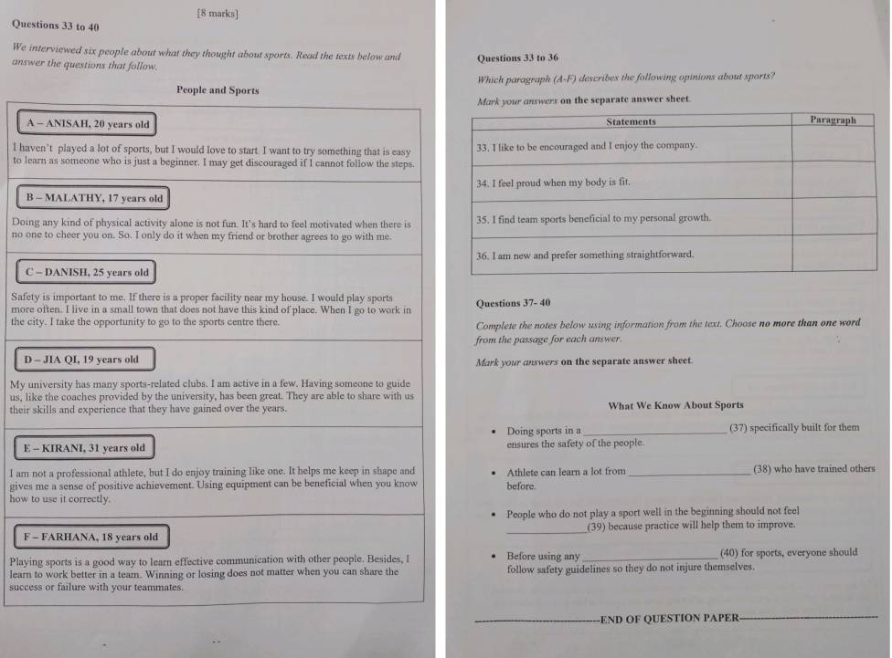 to 40 
We interviewed six people about what they thought about sports. Read the texts below and Questions 33 to 36 
answer the questions that follow. (A-F) describes the following opinions about sports? 
Which paragraph 
Mark your answers on the separate answer sheet. 
A 
I ha 
to le 
B 
Doi 
no o 
C 
Safe 
morQuestions 37- 40 
the cComplete the notes below using information from the text. Choose no more than one word 
from the passage for each answer. 
DMark your answers on the separate answer sheet 
My u 
us, li 
theirWhat We Know About Sports 
Doing sports in a_ (37) specifically built for them 
E ensures the safety of the people. 
I am (38) who have trained others 
givesbefore. Athlete can learn a lot from_ 
how 
People who do not play a sport well in the beginning should not feel 
F (39) because practice will help them to improve. 
PlayiBefore using any _(40) for sports, everyone should 
learnfollow safety guidelines so they do not injure themselves. 
succ 
END OF QUESTION PAPER_