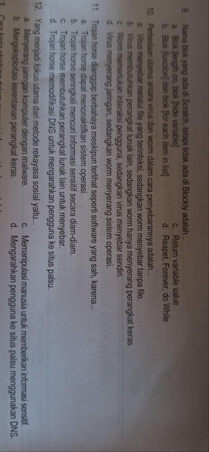 Nama blok yang ada di Scratch, tetapi tidak ada di Blockly adalah .
a. Blok [length on, blok [hide variable] c. Return variable value
b. Blok [function] dan blok [for each item in list] d. Reapet, Forever, do While
10. Perbedaan utama antara virus dan worm dalam cara penyebarannya adalah...
a. Virus menyebar melalui file yang terinfeksi, sedangkan worm menyebar tanpa file.
b. Virus membutuhkan perangkat lunak lain, sedangkan worm hanya menyerang perangkat keras.
c. Worm memerlukan interaksi pengguna, sedangkan virus menyebar sendiri.
d. Virus menyerang jaringan, sedangkan worm menyerang sistem operasi.
11. Trojan horse dianggap berbahaya meskipun terlihat seperti software yang sah, karena...
a. Trojan horse dapat menonaktifkan sistem operasi.
b. Trojan horse seringkali mencuri informasi sensitif secara diam-diam.
c. Trojan horse membutuhkan perangkat lunak lain untuk menyebar.
d. Trojan horse memodifikasi DNS untuk mengarahkan pengguna ke situs palsu.
12. Yang menjadi fokus utama dari metode rekayasa sosial yaitu...
a. Menyerang jaringan komputer dengan malware. c. Memanipulasi manusia untuk memberikan informasi sensitif.
b. Mengeksploitasi kerentanan perangkat keras. d. Mengarahkan pengguna ke situs palsu menggunakan DNS.