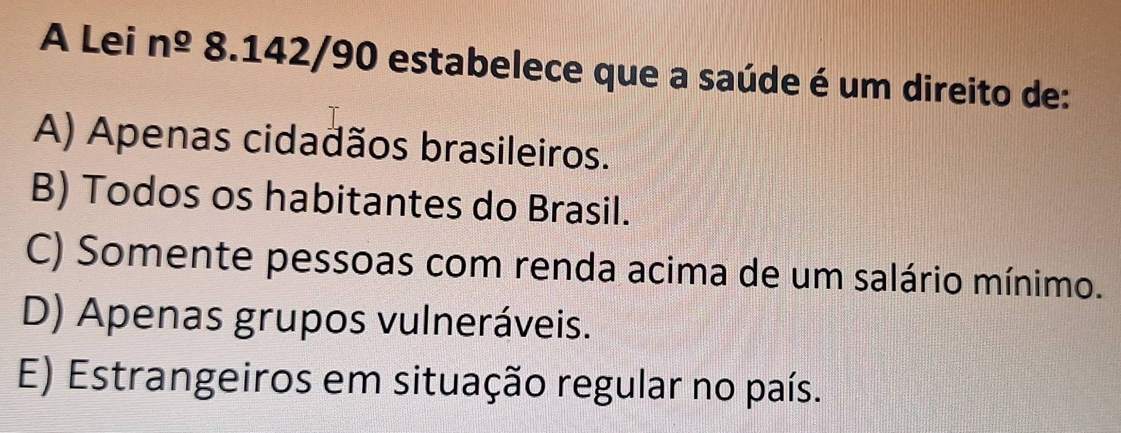 A Lei n^(_ o)8.142/90 estabelece que a saúde é um direito de:
A) Apenas cidadãos brasileiros.
B) Todos os habitantes do Brasil.
C) Somente pessoas com renda acima de um salário mínimo.
D) Apenas grupos vulneráveis.
E) Estrangeiros em situação regular no país.