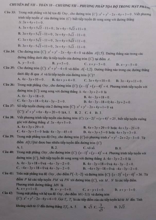 CHUYÊN ĐÊ VII - TOán 10 - ChươNG VII - PHươnG PHáp TQA độ tROnG Mật pháng
Câu 33: Trong mặt phẳng với hệ tọa độ Oxy , cho đường tròn (C) :x^2+y^2-2x-4y+3=0 Viết phương
trinh tiếp tuyến ư của đường tròn (C) biết tiếp tuyển đó song song với đường thắng
△ :3x+4y+1=0.
A. 3x+4y+5sqrt(2)-11=0;3x+4y-5sqrt(2)+11=0.
B. 3x+4y+5sqrt(2)-11=0,3x+4y-5sqrt(2)-11=0.
C. 3x+4y+5sqrt(2)-11=0,3x+4y+5sqrt(2)+11=0.
D. 3x+4y-5sqrt(2)+11=0,3x+4y-5sqrt(2)-11=0.
Câu 34: Cho đường tròn (C):x^2+y^2-2x-4y-4=0 và điểm A(1;5). Đường thẳng nào trong các
đường thẳng dưới đây là tiếp tuyến của đường tròn (C) tại điểm A .
A. y-5=0. B. y+5=0. C. x+y-5=0. D. x-y-5=0.
Câu 35: Cho đường tròn (C):x^2+y^2-4=0 và điểm A(-1;2). Đường thẳng nào trong các đường thắng
đưới đây đi qua A và là tiếp tuyến của đường tròn (C) 2
A. 4x-3y+10=0. B. 6x+y+4=0. C. 3x+4y+10=0. D. 3x-4y+11=0.
Câu 36: Trong mặt phẳng Oxy , cho đường tròn (C) (x-1)^2+(y-4)^2=4 Phương trình tiếp tuyến với
đường tròn (C) song song với đường thắng △ :4x-3y+2=0 là
A. 4x-3y+18=0. B. 4x-3y+18=0.
C. 4x-3y+18=0;4x-3y-2=0. D. 4x-3y-18=0;4x-3y+2=0.
Cầu 37: Số tiếp tuyến chung của 2 đường tròn (C) :x^2+y^2-2x+4y+1=0 và
(C'):x^2+y^2+6x-8y+20=0 làA. 1. B. 2 . C. 4 . D. 3 .
Câu 38: Viết phương trinh tiếp tuyến của đường tròn (C):(x-2)^2+(y+4)^2=25 biết tiếp tuyến vuông
góc với đường thẳng d:3x-4y+5=0.
A. 4x+3y+29=0. B. 4x+3y+29=0 hoặc 4x+3y-21=0.
C. 4x-3y+5=0 hoặc 4x-3y-45=0 D. 4x+3y+5=0 hoặc 4x+3y+3=0.
Câu 39: Trong mặt phẳng tọa độ Oxy, cho đường tròn (C) có phương trình x^2+y^2-2x+2y-3=0. Từ
điểm A(1;1) kê được bao nhiêu tiếp tuyển đến đường tròn (C)
A. 1. B. 2. C. vô số, D. 0.
Câu 40: Trong mặt phẳng Oxy, cho đường tròn (C) (x-1)^2+(y-4)^2=4. Phương trình tiếp tuyển với
đường tròn (C), biết tiếp tuyến đó song song với đường thẳng △ :4x-3y+2=0.1a
A. 4x-3y+18=0 và -4x-3y-2=0. B. 4x-3y+18=0 và 4x-3y-2=0.
C. -4x-3y+18=0 và 4x-3y-2=0. D. -4x+3y-18=0 và -4x-3y-2=0
Câu 41: Trên mặt phẳng toạ độ Oxy, cho điểm P(-3;-2) và đường tròn (C):(x-3)^2+(y-4)^2=36. Từ
điểm P kẻ các tiếp tuyến PM và PN tới đường tròn (C), với M , N là các tiếp điểm.
Phương trình đường thắng MN là
A. x+y+1=0. B. x-y-1=0. C. x-y+1=0. D. x+y-1=0.
Câu 42: Trong mặt phẳng với hệ tọa độ Oxy , cho điểm M(-3;1) và đường tròn
(C) x^2+y^2-2x-6y+6=0. Gọi T_1,T_2 là các tiếp điểm của các tiếp tuyến kê từ M đến. Tính
khoảng cách từ O đến đường thẳng T_1T_2.A.5. B. sqrt(5) C.  3/sqrt(5) . D. 2sqrt(2).