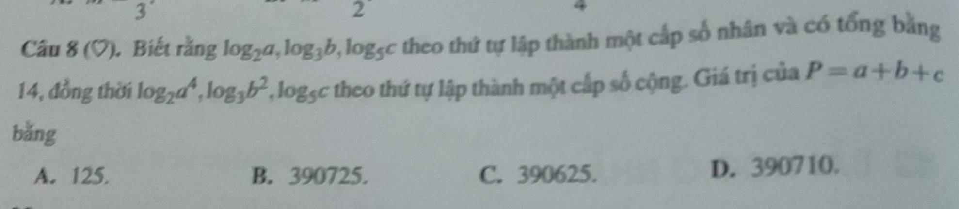 3°
2°
,
Câu 8(bigcirc ) . Biết rằng log _2a, log _3b, log _5c theo thứ tự lập thành một cấp số nhân và có tổng bằng
14, đồng thời log _2a^4, log _3b^2, log _5c theo thứ tự lập thành một cấp số cộng. Giá trị của P=a+b+c
bǎng
A. 125. B. 390725. C. 390625.
D. 390710.