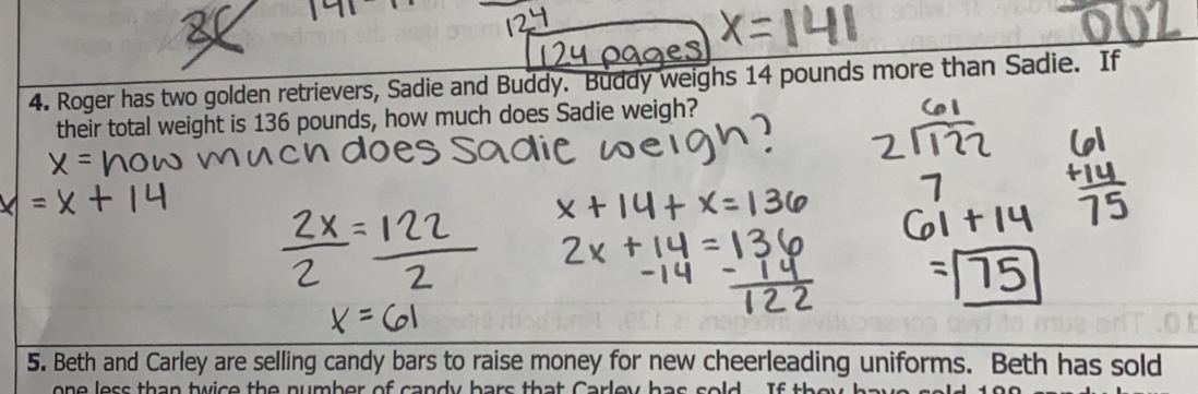 Roger has two golden retrievers, Sadie and Buddy. Buddy weighs 14 pounds more than Sadie. If 
their total weight is 136 pounds, how much does Sadie weigh? 
5. Beth and Carley are selling candy bars to raise money for new cheerleading uniforms. Beth has sold 
o e less than twic e the number of c andy hars that C arle y h a s