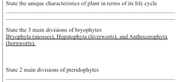 State the unique characteristics of plant in terms of its life cycle 
_ 
_ 
State the 3 main divisions of bryophytes 
Bryophyta (mosses), Hepatophyta (liverworts), and Anthocerophyta 
(hornworts). 
State 2 main divisions of pteridophytes 
_