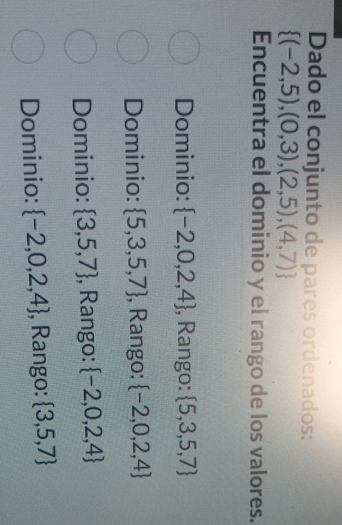 Dado el conjunto de pares ordenados:
 (-2,5),(0,3),(2,5),(4,7)
Encuentra el dominio y el rango de los valores.
Dominio:  -2,0,2,4 , Rango:  5,3,5,7
Dominio:  5,3,5,7 , Rango:  -2,0,2,4
Dominio:  3,5,7 , Rango:  -2,0,2,4
Dominio:  -2,0,2,4 , Rango:  3,5,7