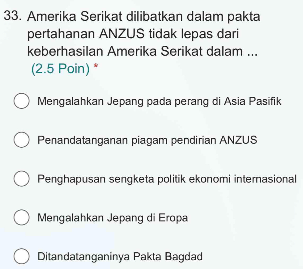 Amerika Serikat dilibatkan dalam pakta
pertahanan ANZUS tidak lepas dari
keberhasilan Amerika Serikat dalam ...
(2.5 Poin) *
Mengalahkan Jepang pada perang di Asia Pasifik
Penandatanganan piagam pendirian ANZUS
Penghapusan sengketa politik ekonomi internasional
Mengalahkan Jepang di Eropa
Ditandatanganinya Pakta Bagdad