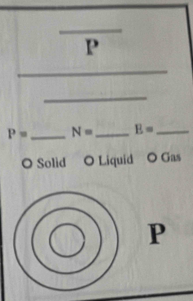 P
_ 
_ P=
N= _
E= _ 
O Solid O Liquid O Gas
P