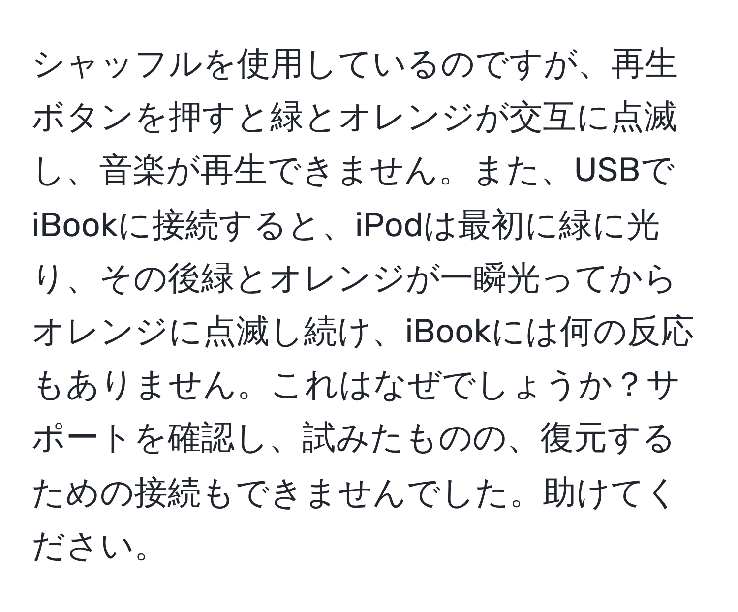 シャッフルを使用しているのですが、再生ボタンを押すと緑とオレンジが交互に点滅し、音楽が再生できません。また、USBでiBookに接続すると、iPodは最初に緑に光り、その後緑とオレンジが一瞬光ってからオレンジに点滅し続け、iBookには何の反応もありません。これはなぜでしょうか？サポートを確認し、試みたものの、復元するための接続もできませんでした。助けてください。