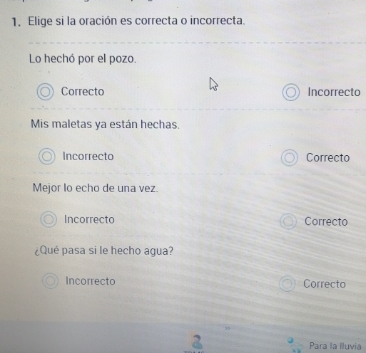 Elige si la oración es correcta o incorrecta.
Lo hechó por el pozo.
Correcto Incorrecto
Mis maletas ya están hechas.
Incorrecto Correcto
Mejor lo echo de una vez.
Incorrecto Correcto
¿Qué pasa si le hecho agua?
Incorrecto Correcto
2
Para la Iluvia