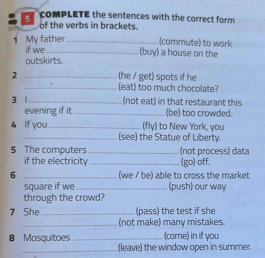 coMPLETE the sentences with the correct form 
of the verbs in brackets. 
1 My father_ 
(commute) to work 
if we _(buy) a house on the 
outskirts. 
2 _(he / get) spots if he 
_(eat) too much chocolate? 
3 1 _(not eat) in that restaurant this 
evening if it _(be) too crowded. 
4 If you _(fly) to New York, you 
_(see) the Statue of Liberty. 
5 The computers _(not process) data 
if the electricity _(go) off. 
6 _(we / be) able to cross the market 
square if we _(push) our way 
through the crowd? 
7 She _(pass) the test if she 
_(not make) many mistakes. 
8 Mosquitoes _(come) in if you 
_(leave) the window open in summer.