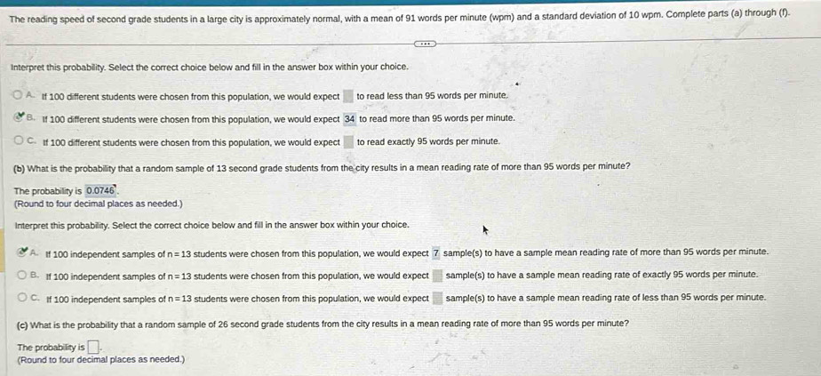 The reading speed of second grade students in a large city is approximately normal, with a mean of 91 words per minute (wpm) and a standard deviation of 10 wpm. Complete parts (a) through (f).
Interpret this probability. Select the correct choice below and fill in the answer box within your choice.
If 100 different students were chosen from this population, we would expect □ to read less than 95 words per minute.
B If 100 different students were chosen from this population, we would expect 34 to read more than 95 words per minute.
C If 100 different students were chosen from this population, we would expect □ to read exactly 95 words per minute.
(b) What is the probability that a random sample of 13 second grade students from the city results in a mean reading rate of more than 95 words per minute?
The probability is 0.0746
(Round to four decimal places as needed.)
Interpret this probability. Select the correct choice below and fill in the answer box within your choice.
A If 100 independent samples of n=13 students were chosen from this population, we would expect sample(s) to have a sample mean reading rate of more than 95 words per minute.
B. If 100 independent samples of n=13 students were chosen from this population, we would expect □ sample(s) to have a sample mean reading rate of exactly 95 words per minute.
C. If 100 independent samples of n=13 students were chosen from this population, we would expect  □ /□   sample(s) to have a sample mean reading rate of less than 95 words per minute.
(c) What is the probability that a random sample of 26 second grade students from the city results in a mean reading rate of more than 95 words per minute?
The probability is □. 
(Round to four decimal places as needed.)