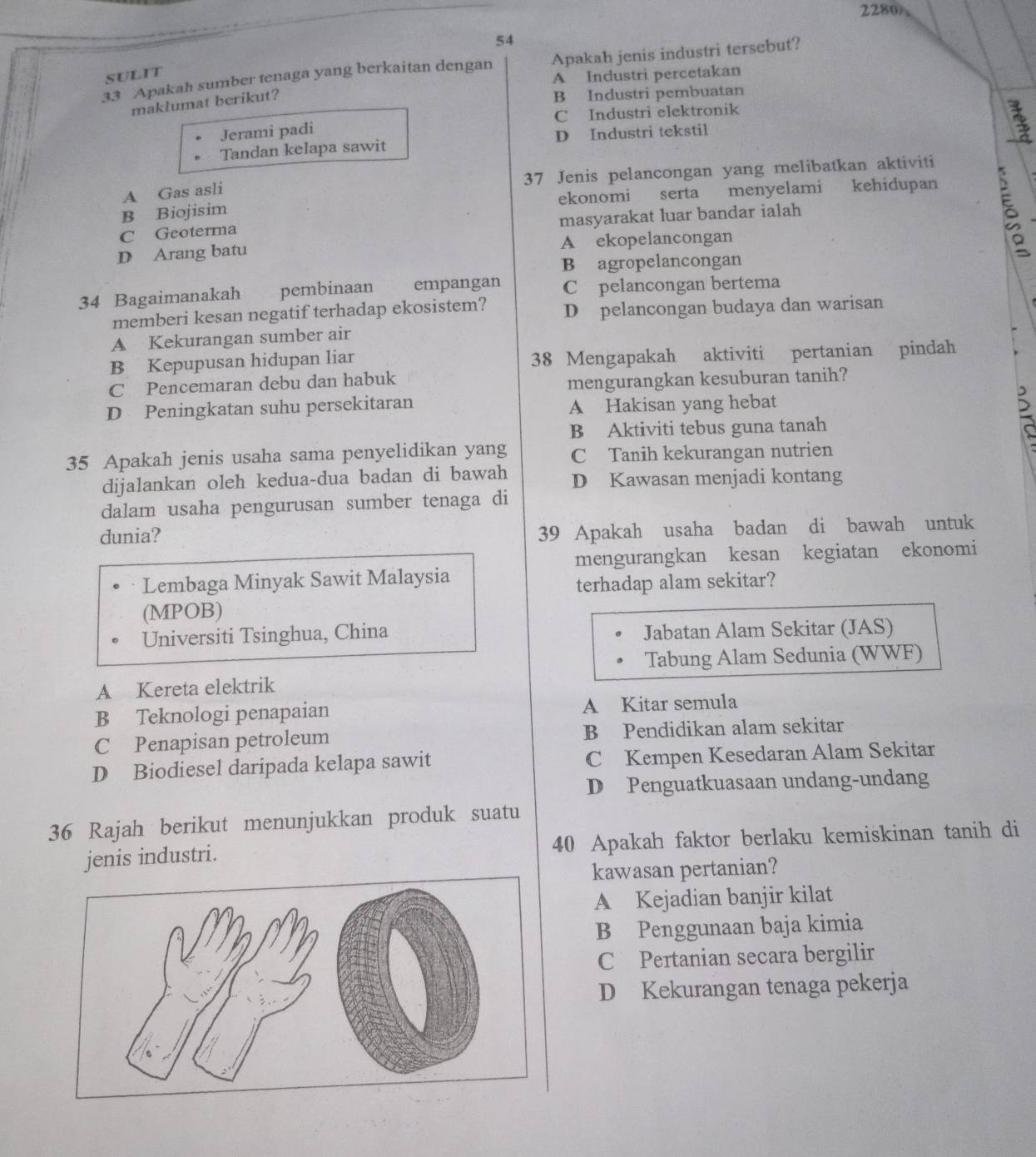 2280
54
33 Apakah sumber tenaga yang berkaitan dengan Apakah jenis industri tersebut?
SULIT
A Industri percetakan
maklumat berikut?
B Industri pembuatan
Jerami padi C Industri elektronik
Tandan kelapa sawit D Industri tekstil
A Gas asli 37 Jenis pelancongan yang melibatkan aktiviti
B Biojisim ekonomi serta menyelami kehidupan
C Geoterma masyarakat luar bandar ialah
D Arang batu A ekopelancongan
B agropelancongan
34 Bagaimanakah pembinaan  empangan C pelancongan bertema
memberi kesan negatif terhadap ekosistem? D pelancongan budaya dan warisan
A Kekurangan sumber air
B Kepupusan hidupan liar 38 Mengapakah aktiviti pertanian pindah
C Pencemaran debu dan habuk
mengurangkan kesuburan tanih?
D Peningkatan suhu persekitaran A Hakisan yang hebat
B Aktiviti tebus guna tanah
5
35 Apakah jenis usaha sama penyelidikan yang C Tanih kekurangan nutrien
dijalankan oleh kedua-dua badan di bawah D Kawasan menjadi kontang
dalam usaha pengurusan sumber tenaga di
dunia?
39 Apakah usaha badan di bawah untuk
mengurangkan kesan kegiatan ekonomi
Lembaga Minyak Sawit Malaysia
terhadap alam sekitar?
(MPOB)
Universiti Tsinghua, China Jabatan Alam Sekitar (JAS)
Tabung Alam Sedunia (WWF)
A Kereta elektrik
B Teknologi penapaian A Kitar semula
C Penapisan petroleum B Pendidikan alam sekitar
D Biodiesel daripada kelapa sawit C Kempen Kesedaran Alam Sekitar
D Penguatkuasaan undang-undang
36 Rajah berikut menunjukkan produk suatu
jenis industri. 40 Apakah faktor berlaku kemiskinan tanih di
kawasan pertanian?
A Kejadian banjir kilat
B Penggunaan baja kimia
CPertanian secara bergilir
D Kekurangan tenaga pekerja