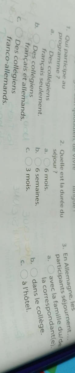 Quelle est la durée du
3. En Allemagne, les
1. Qui participe au a.
programme ?
séjour ?
participants séjournent...
a, Des collégiens
avec la famille du/de
a. 6 mois.
la correspondant(e).
français seulement. b. 6 semaines.
b. Des collégiens
b. dans le collège.
C. 3 mois.
français et allemands.
C、 à l'hôtel.
C. Des collégiens
franco-allemands.