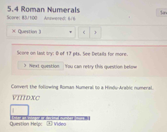 5.4 Roman Numerals Sav 
Score: 83/100 Answered: 6/6 
× Question 3 < > 
Score on last try: 0 of 17 pts. See Details for more. 
Next question You can retry this question below 
Convert the following Roman Numeral to a Hindu-Arabic numeral. 
VIIIDXC 
Enter an integer or decimal number (more.. 
Question Help: Video