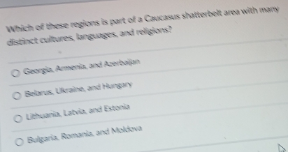 Which of these regions is part of a Caucasus shatterbelt area with many
distinct cultures, languages, and religions?
Georgia, Armenia, and Azerbaijan
Belarus, Ukraine, and Hungary
Lithuania, Latvia, and Estonia
Bulgaria, Romania, and Moldova