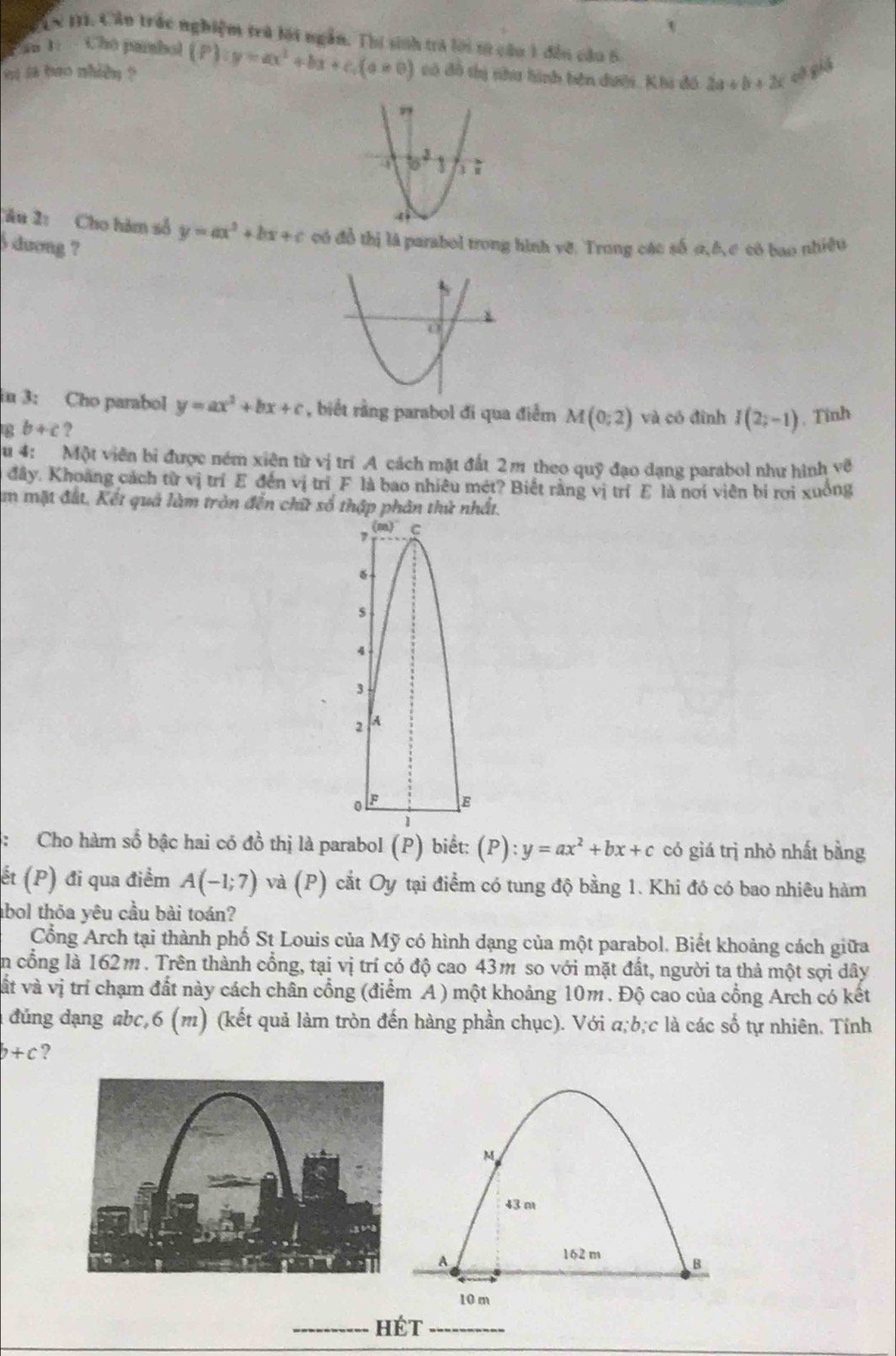 TCN 1. Cần trác nghiệm trú lới ngắn. Thi sinh tra lời từ câu 1 đến cầu 6.
Pan 1:  Chú pambol
a is bao nhiền ? (P):y=ax^2+bx+c.(a!= 0) có đô thị như hình bên dưới, Khi đồ 2a+b+2c cè giá
Tâu 21 Cho hàm số y=ax^2+bx+c có đồ thị là parabol trong hình vẽ. Trong các số 0,ê, c có bao nhiêu
) dương ?
n 3: Cho parabol y=ax^2+bx+c , biết rằng parabol đi qua điểm M(0;2) và có đình
g b+c ? I(2;-1) , Tinh
u 4:  Một viên bi được ném xiện từ vị trí A cách mặt đất 2m theo quỹ đạo dạng parabol như hình về
đây. Khoang cách từ vị trí E đến vị trí F là bao nhiêu mét? Biết rằng vị trí E là nơi viên bí rơi xuông
m mặt đất, Kết quả làm tròn đến chữ số thập phân thử nhất.
, (m) C
s
4
3
2 A
0 F E
1
:Cho hàm số bậc hai có đồ thị là parabol (P) biết: (P):y=ax^2+bx+c có giá trì nhỏ nhất bằng
ết (P) đi qua điểm A(-1;7) và (P) cắt Oy tại điểm có tung độ bằng 1. Khi đó có bao nhiêu hàm
abol thỏa yêu cầu bài toán?
Cổng Arch tại thành phố St Louis của Mỹ có hình dạng của một parabol. Biết khoảng cách giữa
in cổng là 162m. Trên thành cổng, tại vị trí có độ cao 43m so với mặt đất, người ta thả một sợi dây
vất và vị trí chạm đất này cách chân cổng (điểm A ) một khoảng 10m . Độ cao của cổng Arch có kết
đúng dạng abc,6 (m) (kết quả làm tròn đến hàng phần chục). Với a;b;c là các số tự nhiên. Tính
b+c ?
M
43 m
A
162 m B
10 m
HéT