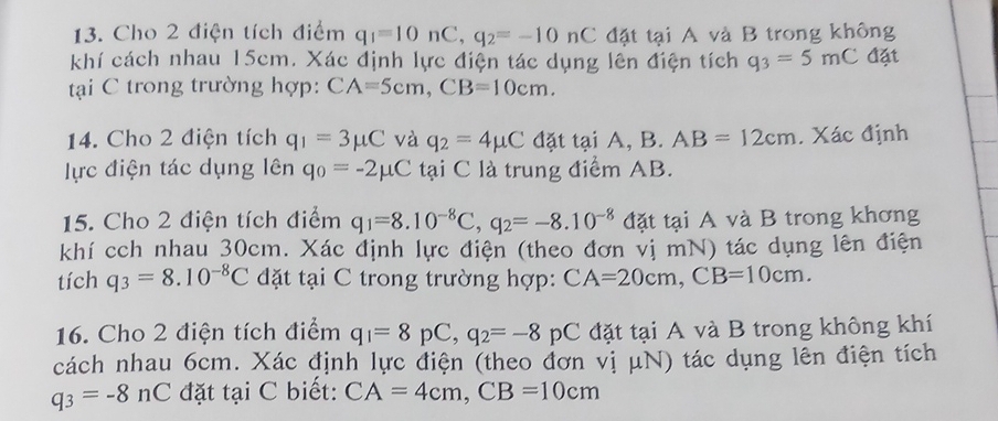 Cho 2 điện tích điểm q_1=10nC, q_2=-10nC đặt tại A và B trong không 
khí cách nhau 15cm. Xác định lực điện tác dụng lên điện tích q_3=5mC đặt 
tại C trong trường hợp: CA=5cm, CB=10cm. 
14. Cho 2 điện tích q_1=3mu C và q_2=4mu C đặt tại A, B. AB=12cm. Xác định 
lực điện tác dụng lên q_0=-2mu C tại C là trung điểm AB. 
15. Cho 2 điện tích điểm q_1=8.10^(-8)C, q_2=-8.10^(-8) đặt tại A và B trong khơng 
khí cch nhau 30cm. Xác định lực điện (theo đơn vị mN) tác dụng lên điện 
tích q_3=8.10^(-8)C đặt tại C trong trường hợp: CA=20cm, CB=10cm. 
16. Cho 2 điện tích điểm q_1=8pC, q_2=-8pC đặt tại A và B trong không khí 
cách nhau 6cm. Xác định lực điện (theo đơn vị μN) tác dụng lên điện tích
q_3=-8nC đặt tại C biết: CA=4cm, CB=10cm