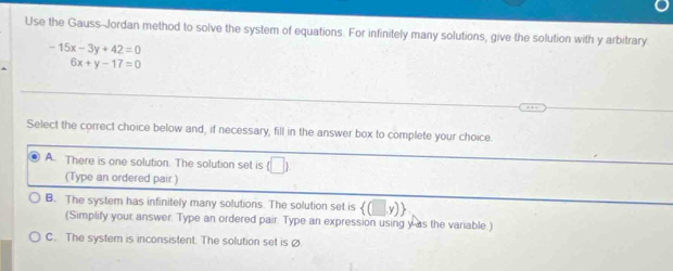 Use the Gauss-Jordan method to solve the system of equations. For infinitely many solutions, give the solution with y arbitrary.
-15x-3y+42=0
6x+y-17=0
Select the correct choice below and, if necessary, fill in the answer box to complete your choice.
A. There is one solution. The solution set is (□ ) 
(Type an ordered pair.)
B. The system has infinitely many solutions. The solution set is
(Simplify your answer. Type an ordered pair. Type an expression using y as the variable.)
C. The system is inconsistent. The solution set is ø