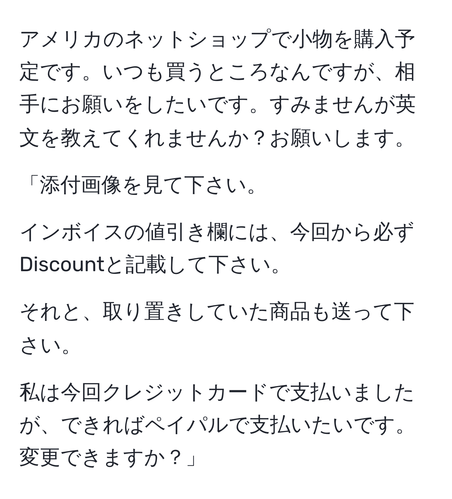 アメリカのネットショップで小物を購入予定です。いつも買うところなんですが、相手にお願いをしたいです。すみませんが英文を教えてくれませんか？お願いします。

「添付画像を見て下さい。

インボイスの値引き欄には、今回から必ずDiscountと記載して下さい。

それと、取り置きしていた商品も送って下さい。

私は今回クレジットカードで支払いましたが、できればペイパルで支払いたいです。変更できますか？」