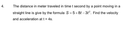 The distance in meter traveled in time t second by a point moving in a 
straight line is give by the formula S=5+8t-3t^2. Find the velocity 
and acceleration at t=4s.