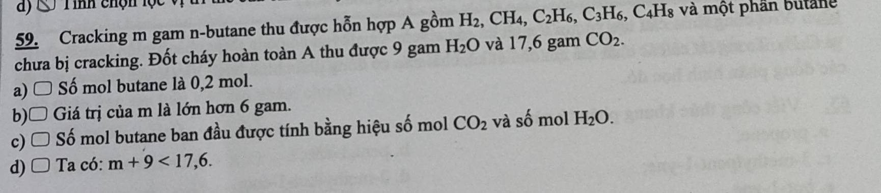 ) ' Tinh chộn lộc
59. Cracking m gam n-butane thu được hỗn hợp A gồm H_2, CH_4, C_2H_6, C_3H_6, C_4H_8 và một phần butane
chưa bị cracking. Đốt cháy hoàn toàn A thu được 9 gam H_2O và 17,6 gam CO_2.
a) □ Số mol butane là 0,2 mol.
b)□ Giá trị của m là lớn hơn 6 gam.
c) □ Số mol butane ban đầu được tính bằng hiệu số mol CO_2 và số mol H_2O.
d) Ta có: m+9<17,6.