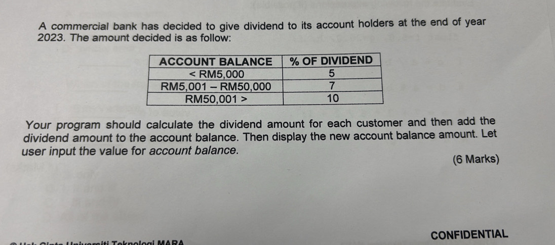 A commercial bank has decided to give dividend to its account holders at the end of year 
2023. The amount decided is as follow: 
Your program should calculate the dividend amount for each customer and then add the 
dividend amount to the account balance. Then display the new account balance amount. Let 
user input the value for account balance. 
(6 Marks) 
CONFIDENTIAL