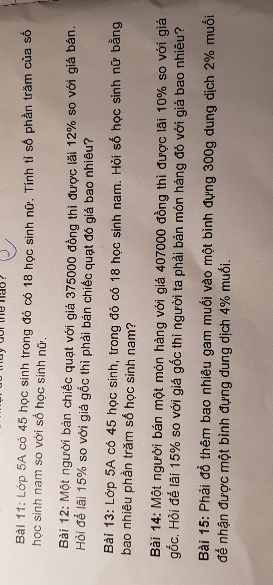 ay dor the hao ? 
Bài 11: Lớp 5A có 45 học sinh trong đó có 18 học sinh nữ. Tính tỉ số phần trăm của số 
học sinh nam so với số học sinh nữ. 
Bài 12: Một người bán chiếc quạt với giá 375000 đồng thì được lãi 12% so với giá bán. 
Hỏi để lãi 15% so với giá gốc thì phải bán chiếc quạt đó giá bao nhiêu? 
Bài 13: Lớp 5A có 45 học sinh, trong đó có 18 học sinh nam. Hỏi số học sinh nữ bằng 
bao nhiêu phần trăm số học sinh nam? 
Bài 14: Một người bán một món hàng với giá 407000 đồng thì được lãi 10% so với giá 
gốc. Hỏi để lãi 15% so với giá gốc thì người ta phải bán món hàng đó với giá bao nhiêu? 
Bài 15: Phải đổ thêm bao nhiêu gam muối vào một bình đựng 300g dung dịch 2% muối 
để nhận được một bình đựng dung dịch 4% muối.