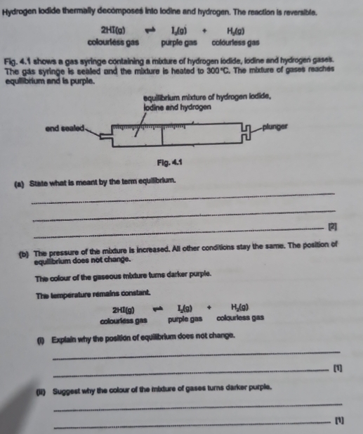 Hydrogen lodide thermally decomposes into lodine and hydrogen. The reaction is reversible.
2HI(g)leftharpoons I_2(g)+H_2(g)
colourléss gas purple gas colóuriess gas 
Fig. 4.1 shows a gas syringe containing a mixture of hydrogen iodide, iodine and hydrogen gases. 
The gas syringe is sealed and the mixture is heated to 300°C. The mixture of gases reachés 
equilibrium and is purple. 
_ 
(a) State what is meant by the term equilibrium. 
_ 
_[2] 
(b) The pressure of the mixture is increased. All other conditions stay the same. The position of 
equilibrium does not change. 
The colour of the gaseous mixture turns darker purple. 
The température remains constant.
2HI(g)leftharpoons I_2(g)+H_2(g)
colourless gas purple gas colourless gas 
(1) Explain why the position of equilibrium does not change. 
_ 
_[1] 
(ii) Suggest why the colour of the mixture of gases turns darker purple. 
_ 
_(1]