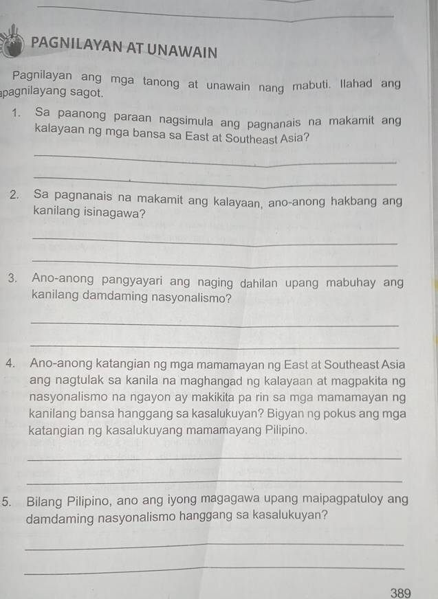 PAGNILAYAN AT UNAWAIN 
Pagnilayan ang mga tanong at unawain nang mabuti. Ilahad ang 
pagnilayang sagot. 
1. Sa paanong paraan nagsimula ang pagnanais na makamit ang 
kalayaan ng mga bansa sa East at Southeast Asia? 
_ 
_ 
2. Sa pagnanais na makamit ang kalayaan, ano-anong hakbang ang 
kanilang isinagawa? 
_ 
_ 
3. Ano-anong pangyayari ang naging dahilan upang mabuhay ang 
kanilang damdaming nasyonalismo? 
_ 
_ 
4. Ano-anong katangian ng mga mamamayan ng East at Southeast Asia 
ang nagtulak sa kanila na maghangad ng kalayaan at magpakita ng 
nasyonalismo na ngayon ay makikita pa rin sa mga mamamayan ng 
kanilang bansa hanggang sa kasalukuyan? Bigyan ng pokus ang mga 
katangian ng kasalukuyang mamamayang Pilipino. 
_ 
_ 
5. Bilang Pilipino, ano ang iyong magagawa upang maipagpatuloy ang 
damdaming nasyonalismo hanggang sa kasalukuyan? 
_ 
_ 
389