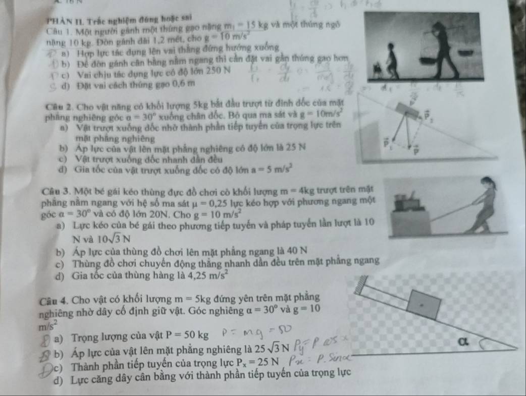 PHÀN II Trấc nghiệm đứng hoặc sai
Câu 1. Một người gánh một thứng gạo nặng m_1=15kg và một thúng ngô
nặng 10 kg. Đòn gánh đài 1,2 mết, cho g=10m/s^2
a)  Hợp lực tác dụng lên vai thắng đứng hướng xuống
) b) Đề đòn gánh cân bằng nằm ngang thì cần đặt vai gân thúng gao hơn
c) Vai chịu tác dụng lực có độ lớn 250 N
d) Đặt vai cách thứng gạo 0,6 m
Câu 2. Cho vật năng có khổi lượng 5kg bắt đầu trượt từ đỉnh dốc của mặt
pháng nghiêng góc a=30° xuống chân dốc. Bộ qua ma sát và g=10m/s^2;
a) Vật trượt xuống đốc nhờ thành phần tiếp tuyển của trọng lực trên
mặt phầng nghiêng
b) Áp lực của vật lên mặt phẳng nghiêng có độ lớn là 25 N
P
c) Vật trượt xuống đốc nhanh dẫn đều
đ) Gia tốc của vật trượt xuống đốc có độ lớn a=5m/s^2
Câu 3. Một bé gái kéo thùng đực đồ chơi cò khối lượng m=4kg trượt trên mặt
phầng nằm ngang với hệ số ma sát mu =0,25 lực kéo hợp với phương ngang một
góc a=30° và có độ lớn 20N. Cho g=10m/s^2
a) Lực kéo của bé gái theo phương tiếp tuyến và pháp tuyển lần lượt là 10
N và 10sqrt(3)N
b) Áp lực của thùng đồ chơi lên mặt phẳng ngang là 40 N
c) Thùng đồ chơi chuyển động thẳng nhanh dần đều trên mặt phầng ngang
d) Gia tốc của thùng hàng là 4,25m/s^2
Câu 4. Cho vật có khối lượng m=5kg đứng yên trên mặt phẳng
nghiêng nhờ dây cố định giữ vật. Góc nghiêng alpha =30° và g=10
m/s^2
a) Trọng lượng của vật P=50kg
b) Áp lực của vật lên mặt phẳng nghiêng là 25sqrt(3)N
c)  Thành phần tiếp tuyến của trọng lực P_x=25N
d) Lực căng dây cân bằng với thành phần tiếp tuyến của trọ