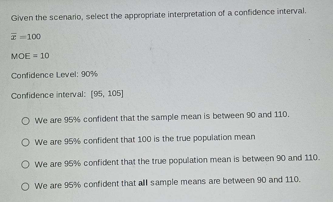 Given the scenario, select the appropriate interpretation of a confidence interval.
overline x=100
MOE=10
Confidence Level: 90%
Confidence interval: [95,105]
We are 95% confident that the sample mean is between 90 and 110.
We are 95% confident that 100 is the true population mean
We are 95% confident that the true population mean is between 90 and 110.
We are 95% confident that all sample means are between 90 and 110.