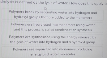 drolysis is defined as the lysis of water. How does this apply to
Polymers break by separating water into hydrogen and
hydroxyl groups that are added to the monomers
Polymers are hydrolysed into monomers using water
and this process is called condensation synthesis
Polymers are synthesised using the energy released by
the lysis of water into hydrogen and a hydroxyl group
Polymers are separated into monomers producing
energy and water molecules