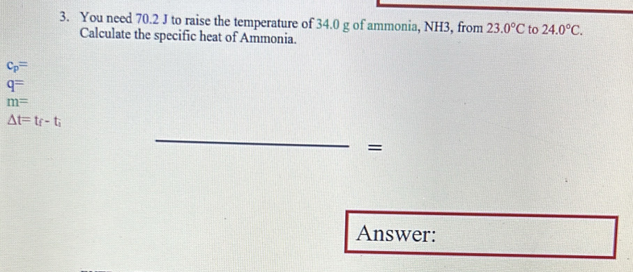 You need 70.2 J to raise the temperature of 34.0 g of ammonia, NH3, from 23.0°C to 24.0°C. 
Calculate the specific heat of Ammonia.
c_p=
q=
m=
△ t=t_f-t_i
_ 
= 
Answer: