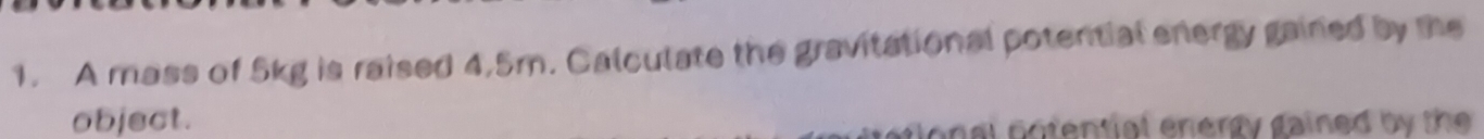 A mass of 5kg is raised 4.5m. Calculate the gravitational potential energy gained by the 
object. 
gonal notential energy gained by the