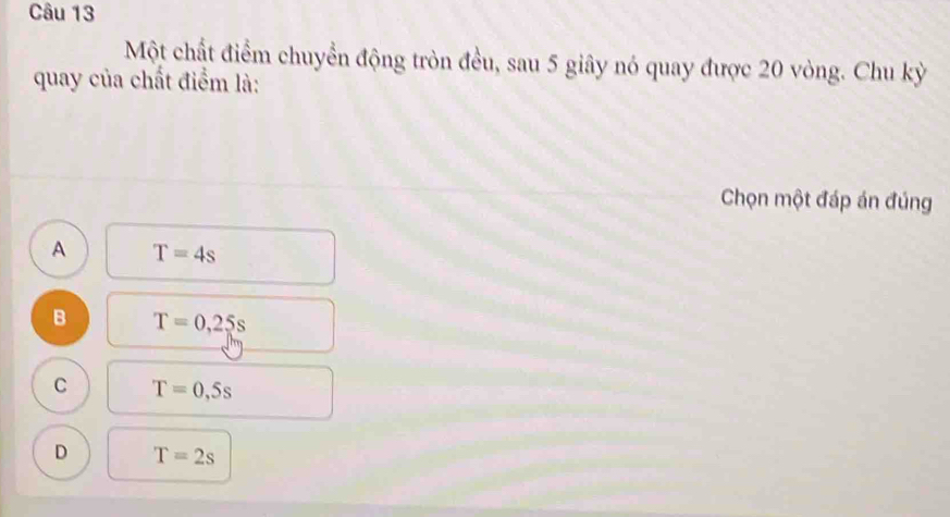 Một chất điểm chuyển động tròn đều, sau 5 giây nó quay được 20 vòng. Chu kỳ
quay của chất điểm là:
Chọn một đáp án đúng
A T=4s
B T=0,25s
C T=0,5s
D T=2s