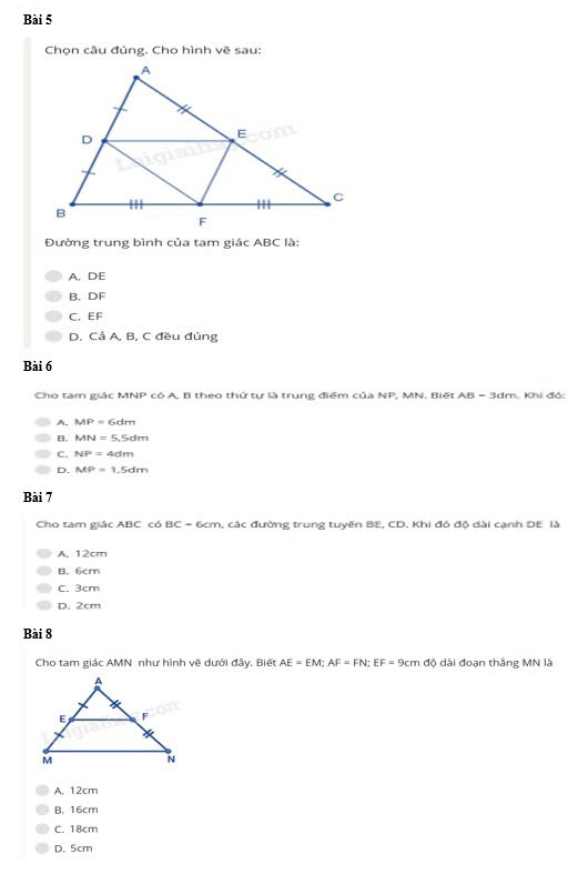 Chọn câu đúng. Cho hình vẽ sau
Đường trung bình của tam giác ABC là:
A. DE
B, DF
C、 EF
D. Cả A, B, C đều đúng
Bài 6
Cho tam giác MNP có A. B theo thứ tự là trung điểm của NP, MN, Biết AB=3dm h. Khi đó:
A. MP=6dm
B, MN=5, Sdm
C. NP=4dm
D. MP=1.5dm
Bài 7
Cho tam giác ABC có B C=6cm l, các đường trung tuyến BE, CD. Khi đó độ dài cạnh DE là
A. 12cm
B. 6cm
C. 3cm
D. 2cm
Bài 8
Cho tam giác AMP N như hình vẽ dưới đây. Biết AE=EM; AF=FN; EF=9cm độ dài đoạn thắng MN là
A. 12cm
B. 16cm
C. 18cm
D. 5cm