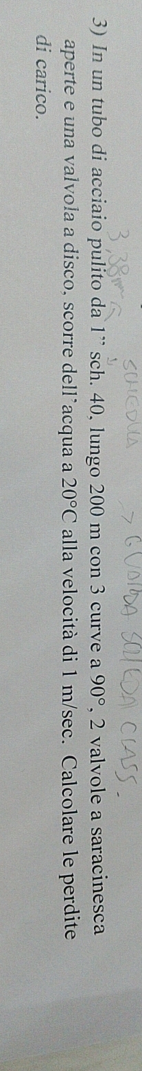 In un tubo di acciaio pulito da 1 ” sch. 40, lungo 200 m con 3 curve a 90° , 2 valvole a saracinesca 
aperte e una valvola a disco, scorre dell’acqua a 20°C alla velocità di 1 m/sec. Calcolare le perdite 
di carico.