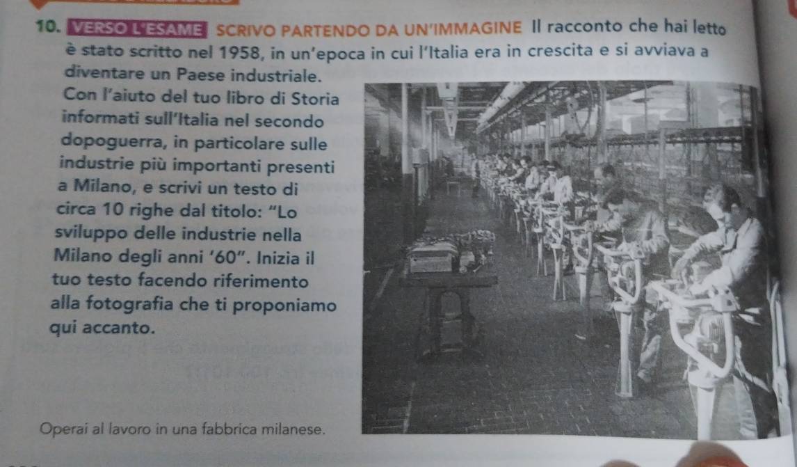 VERSO L'ESAME SCRIVO PARTENDO DA UN'IMMAGINE I racconto che hai letto 
è stato scritto nel 1958, in un’epoca in cui l’Italia era in crescita e si avviava a 
diventare un Paese industriale. 
Con l’aiuto del tuo libro di Storia 
informati sull’Italia nel secondo 
dopoguerra, in particolare sulle 
industrie più importanti presenti 
a Milano, e scrivi un testo di 
circa 10 righe dal titolo: “Lo 
sviluppo delle industrie nella 
Milano degli anni ‘ 60 ″. Inizia il 
tuo testo facendo riferimento 
alla fotografia che ti proponiamo 
qui accanto. 
Operai al lavoro in una fabbrica milanese.