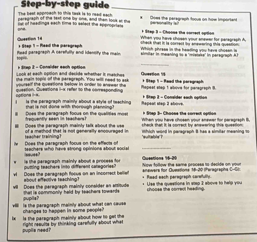 Step-by-step guide 
The best approach to this task is to read each x Does the paragraph focus on how important 
paragraph of the text one by one, and then look at the 
list of headings each time to select the appropriate personality is? 
one. Step 3 - Choose the correct option 
Question 14 
When you have chosen your answer for paragraph A, 
check that it is correct by answering this question: 
Step 1 - Read the paragraph Which phrase in the heading you have chosen is 
Read paragraph A carefully and identify the main similar in meaning to a ‘mistake’ in paragraph A? 
topic. 
Step 2 - Consider each option 
_ 
Look at each option and decide whether it matches Question 15 
the main topic of the paragraph. You will need to ask Step 1 - Read the paragraph 
yourself the questions below in order to answer the 
question. Questions i-x refer to the corresponding Repeat step 1 above for paragraph B. 
options i-x. 
Step 2 - Consider each option 
I Is the paragraph mainly about a style of teaching Repeat step 2 above. 
that is not done with thorough planning? 
lI Does the paragraph focus on the qualities most Step 3 - Choose the correct option 
frequently seen in teachers? When you have chosen your answer for paragraph B, 
Ill Does the paragraph mainly talk about the use check that it is correct by answering this question: 
of a method that is not generally encouraged in Which word in paragraph B has a similar meaning to 
teacher training? ‘suitable’? 
Iv Does the paragraph focus on the effects of 
teachers who have strong opinions about social_ 
issues? 
v ls the paragraph mainly about a process for Questions 16-20 
putting teachers into different categories? Now follow the same process to decide on your 
vi Does the paragraph focus on an incorrect belief answers for Questions 16-20 (Paragraphs C-G) . 
about effective teaching? Read each paragraph carefully. 
vii Does the paragraph mainly consider an attitude Use the questions in step 2 above to help you 
that is commonly held by teachers towards choose the correct heading. 
pupils? 
vill Is the paragraph mainly about what can cause 
changes to happen in some people? 
Ix Is the paragraph mainly about how to get the 
right results by thinking carefully about what 
pupils need?