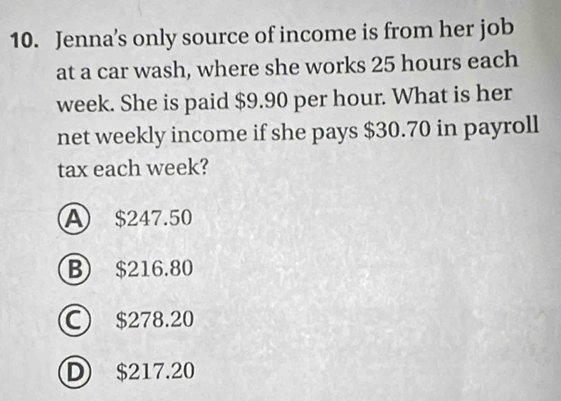 Jenna's only source of income is from her job
at a car wash, where she works 25 hours each
week. She is paid $9.90 per hour. What is her
net weekly income if she pays $30.70 in payroll
tax each week?
A $247.50
B $216.80
C) $278.20
D $217.20