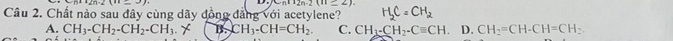 (-6)(12n-2)(11_ 2) 
Câu 2. Chất nào sau đây cùng dãy đồng đẳng với acetylene? H_2C=CH_2
A. CH_3-CH_2-CH_2-CH_3.X B. CH_3-CH=CH_2 C. CH_3-CH_2-Cequiv CH D. CH_2=CH-CH=CH_2.