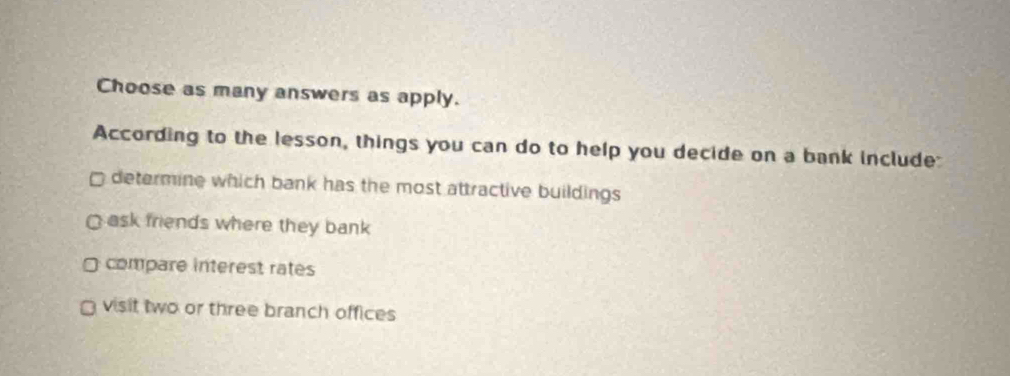 Choose as many answers as apply.
According to the lesson, things you can do to help you decide on a bank include:
□ determine which bank has the most attractive buildings.
ask friends where they bank
D compare interest rates
visit two or three branch offices