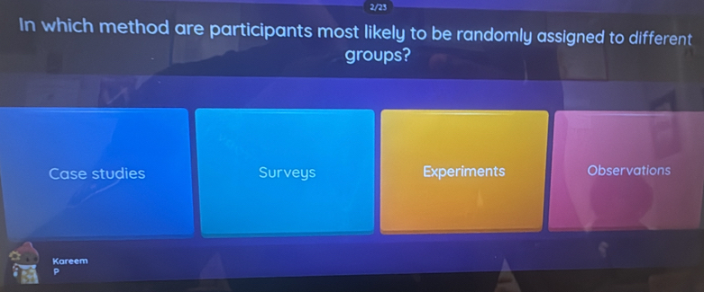 2/23
In which method are participants most likely to be randomly assigned to different
groups?
Case studies Surveys Experiments Observations
Kareem