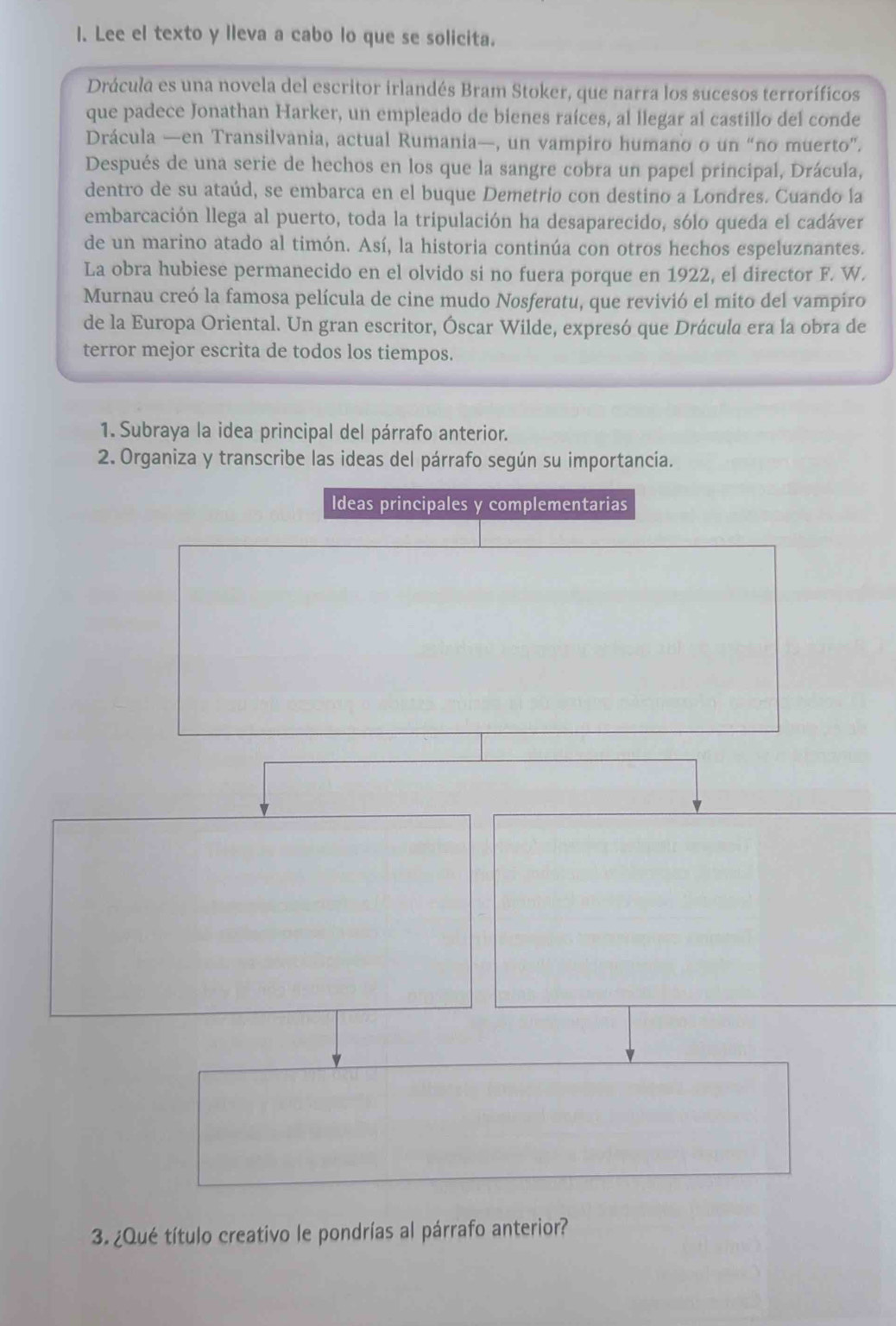 Lee el texto y lleva a cabo lo que se solicita. 
Drácula es una novela del escritor irlandés Bram Stoker, que narra los sucesos terroríficos 
que padece Jonathan Harker, un empleado de bienes raíces, al llegar al castillo del conde 
Drácula —en Transilvania, actual Rumania—, un vampiro humano o un “no muerto”. 
Después de una serie de hechos en los que la sangre cobra un papel principal, Drácula, 
dentro de su ataúd, se embarca en el buque Demetrio con destino a Londres. Cuando la 
embarcación llega al puerto, toda la tripulación ha desaparecido, sólo queda el cadáver 
de un marino atado al timón. Así, la historia continúa con otros hechos espeluznantes. 
La obra hubiese permanecido en el olvido si no fuera porque en 1922, el director F. W. 
Murnau creó la famosa película de cine mudo Nosferatu, que revivió el mito del vampiro 
de la Europa Oriental. Un gran escritor, Óscar Wilde, expresó que Drácula era la obra de 
terror mejor escrita de todos los tiempos. 
1. Subraya la idea principal del párrafo anterior. 
2. Organiza y transcribe las ideas del párrafo según su importancía. 
Ideas principales y complementarias 
3. ¿Qué título creativo le pondrías al párrafo anterior?