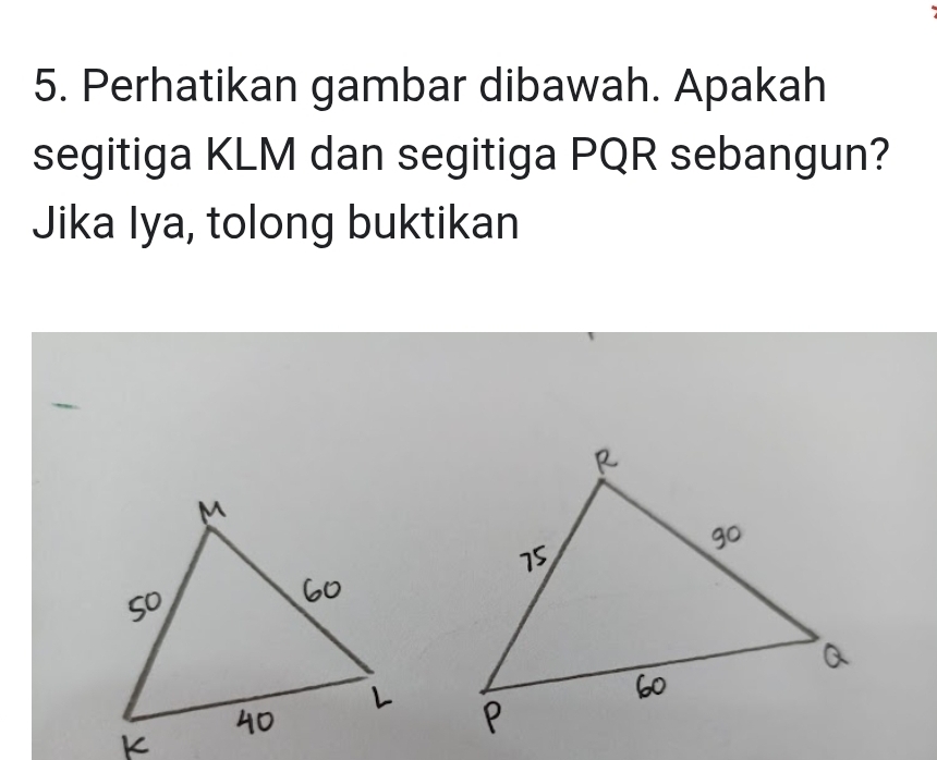 Perhatikan gambar dibawah. Apakah 
segitiga KLM dan segitiga PQR sebangun? 
Jika Iya, tolong buktikan