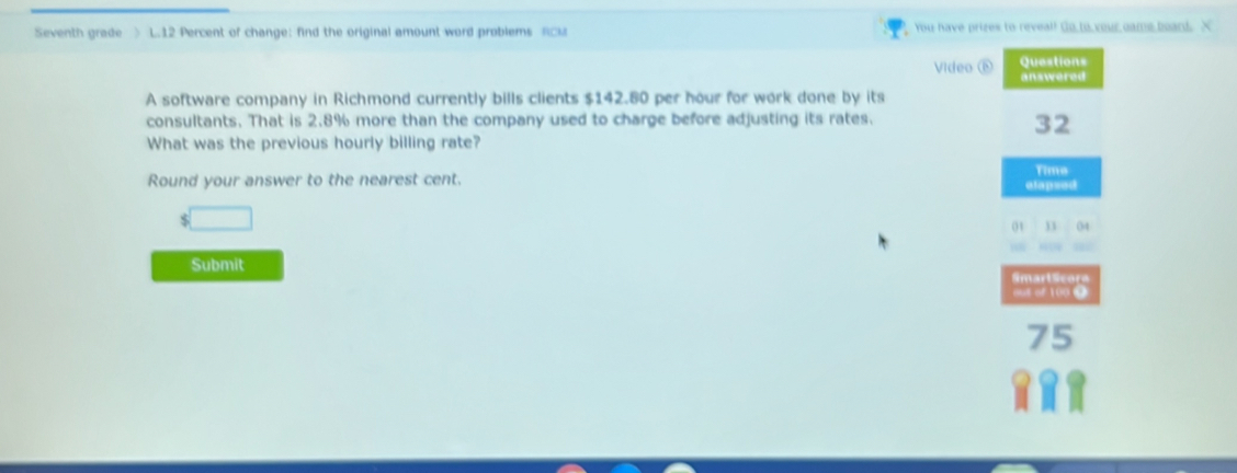 Seventh grade > L.12 Percent of change: find the original amount word problems RCi You have prizes to reveal! Go,to,your came board. X 
Questions 
Video ⑥ answered 
A software company in Richmond currently bills clients $142.80 per hour for work done by its 
consultants. That is 2.8% more than the company used to charge before adjusting its rates. 
32 
What was the previous hourly billing rate? 
Round your answer to the nearest cent. Time 
elapsed 
` □ 
01 11 04 
Submit 
Smart Scora 
out of 1000
75